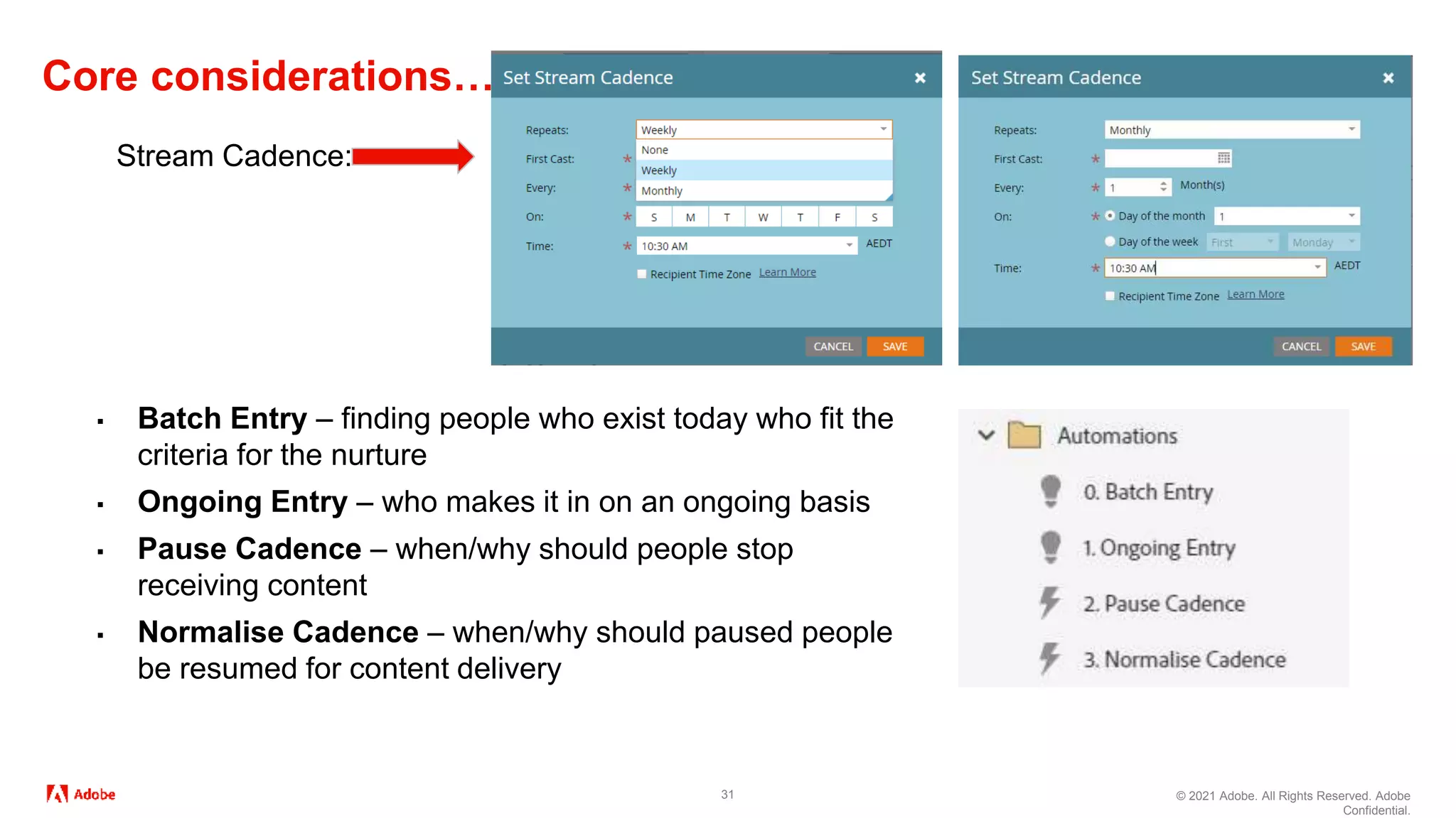 © 2021 Adobe. All Rights Reserved. Adobe
Confidential.
Core considerations…
31
Stream Cadence:
▪ Batch Entry – finding people who exist today who fit the
criteria for the nurture
▪ Ongoing Entry – who makes it in on an ongoing basis
▪ Pause Cadence – when/why should people stop
receiving content
▪ Normalise Cadence – when/why should paused people
be resumed for content delivery
 