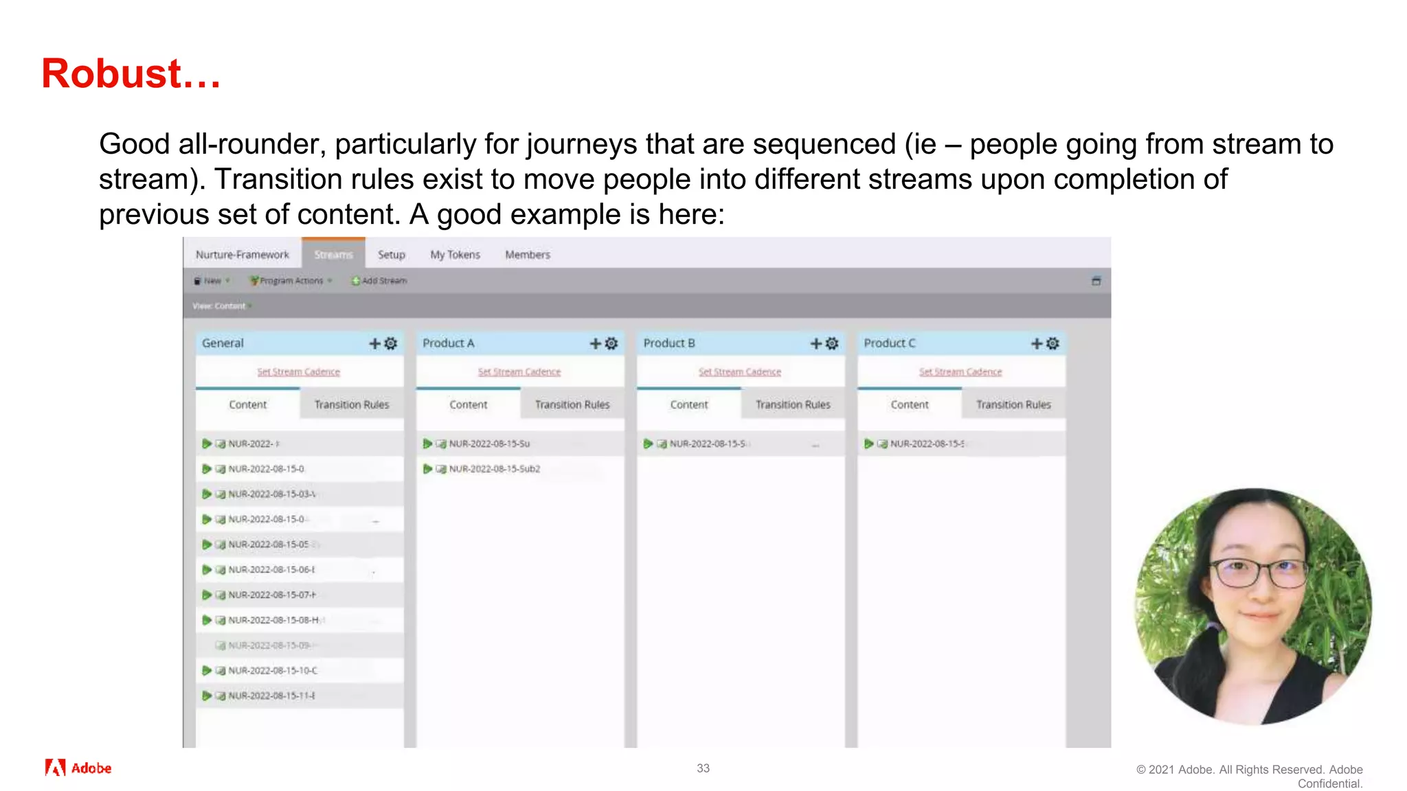 © 2021 Adobe. All Rights Reserved. Adobe
Confidential.
Robust…
33
Good all-rounder, particularly for journeys that are sequenced (ie – people going from stream to
stream). Transition rules exist to move people into different streams upon completion of
previous set of content. A good example is here:
 