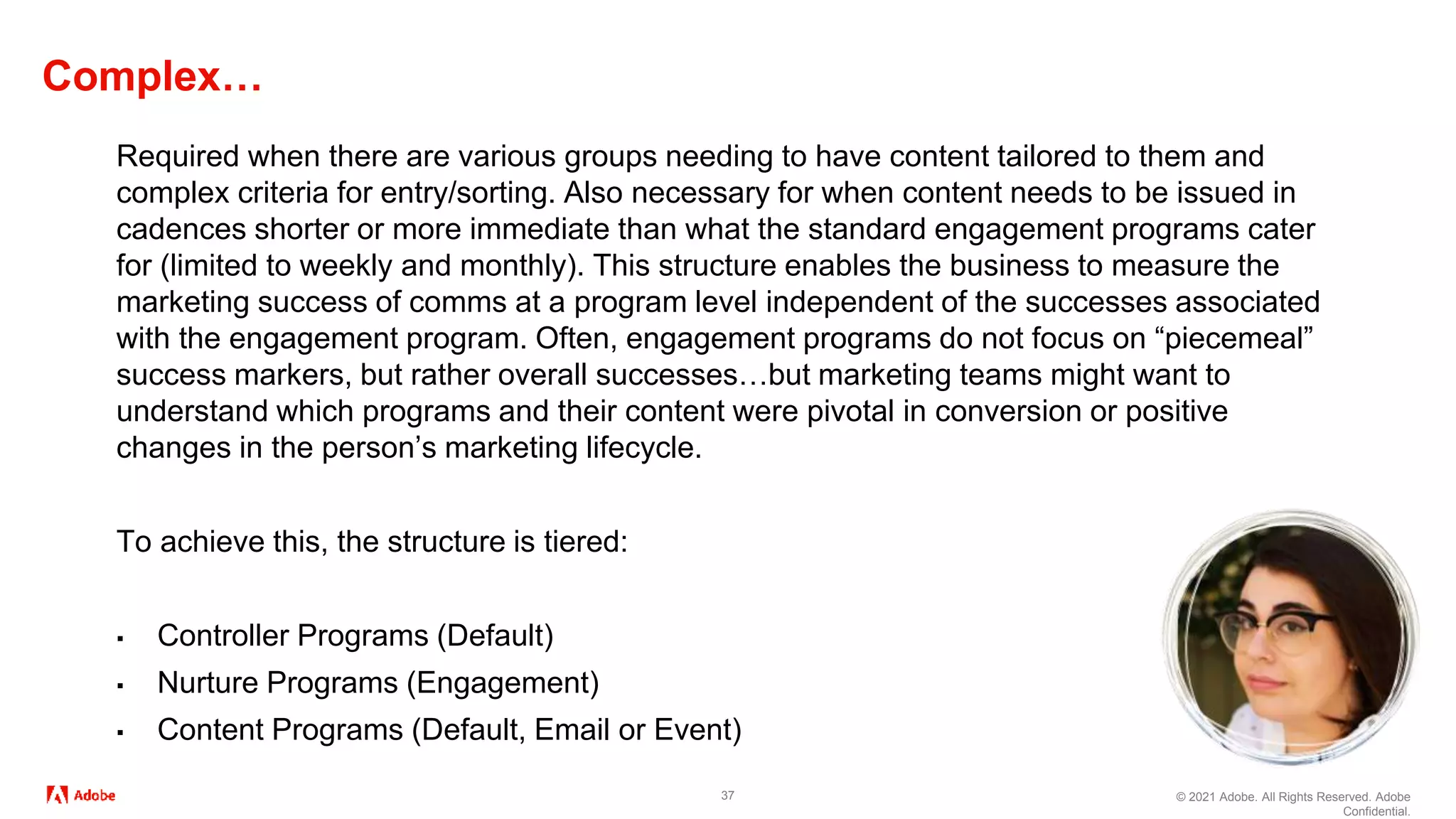 © 2021 Adobe. All Rights Reserved. Adobe
Confidential.
Complex…
37
Required when there are various groups needing to have content tailored to them and
complex criteria for entry/sorting. Also necessary for when content needs to be issued in
cadences shorter or more immediate than what the standard engagement programs cater
for (limited to weekly and monthly). This structure enables the business to measure the
marketing success of comms at a program level independent of the successes associated
with the engagement program. Often, engagement programs do not focus on “piecemeal”
success markers, but rather overall successes…but marketing teams might want to
understand which programs and their content were pivotal in conversion or positive
changes in the person’s marketing lifecycle.
To achieve this, the structure is tiered:
▪ Controller Programs (Default)
▪ Nurture Programs (Engagement)
▪ Content Programs (Default, Email or Event)
 