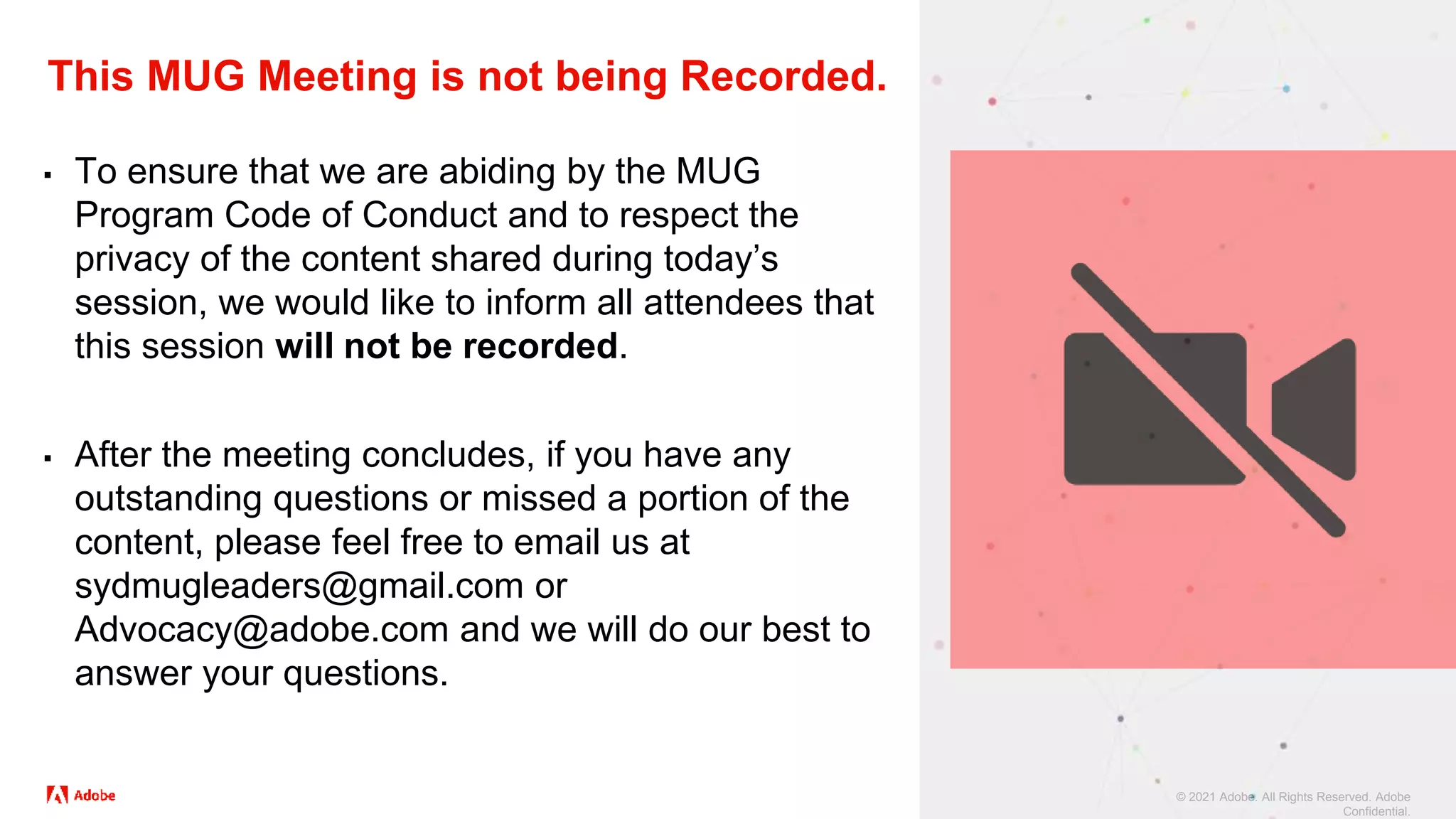 © 2021 Adobe. All Rights Reserved. Adobe
Confidential.
This MUG Meeting is not being Recorded.
▪ To ensure that we are abiding by the MUG
Program Code of Conduct and to respect the
privacy of the content shared during today’s
session, we would like to inform all attendees that
this session will not be recorded.
▪ After the meeting concludes, if you have any
outstanding questions or missed a portion of the
content, please feel free to email us at
sydmugleaders@gmail.com or
Advocacy@adobe.com and we will do our best to
answer your questions.
 