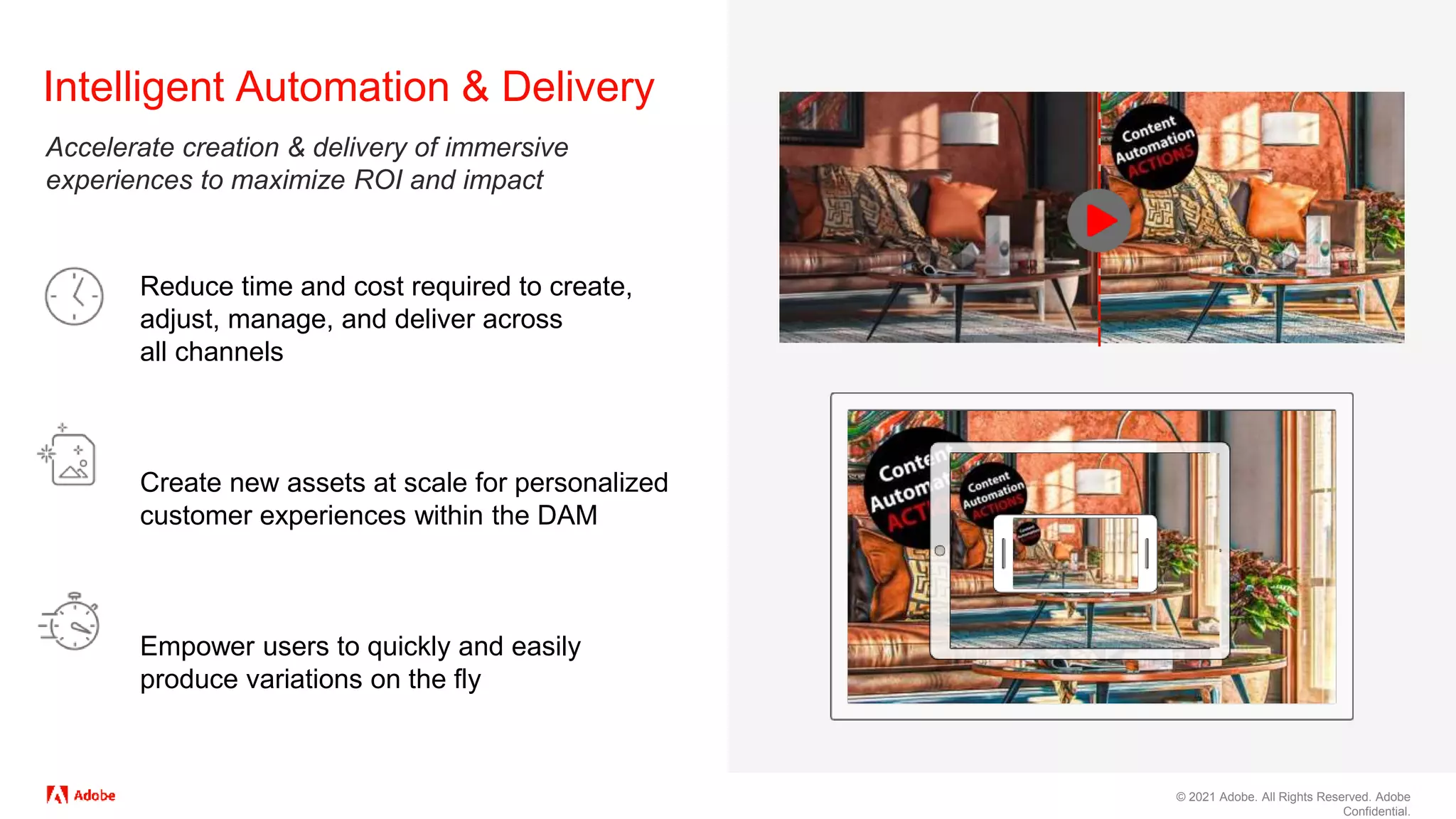 © 2021 Adobe. All Rights Reserved. Adobe
Confidential.
Reduce time and cost required to create,
adjust, manage, and deliver across
all channels
Create new assets at scale for personalized
customer experiences within the DAM
Empower users to quickly and easily
produce variations on the fly
Intelligent Automation & Delivery
Accelerate creation & delivery of immersive
experiences to maximize ROI and impact
 