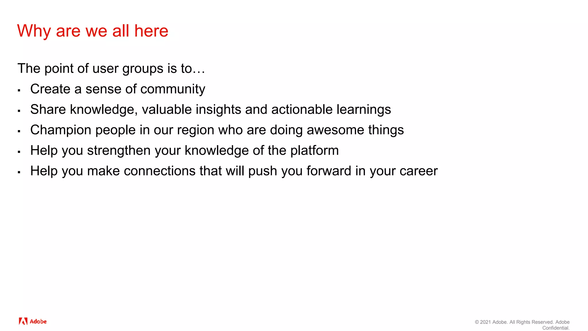 © 2021 Adobe. All Rights Reserved. Adobe
Confidential.
Why are we all here
The point of user groups is to…
▪ Create a sense of community
▪ Share knowledge, valuable insights and actionable learnings
▪ Champion people in our region who are doing awesome things
▪ Help you strengthen your knowledge of the platform
▪ Help you make connections that will push you forward in your career
 