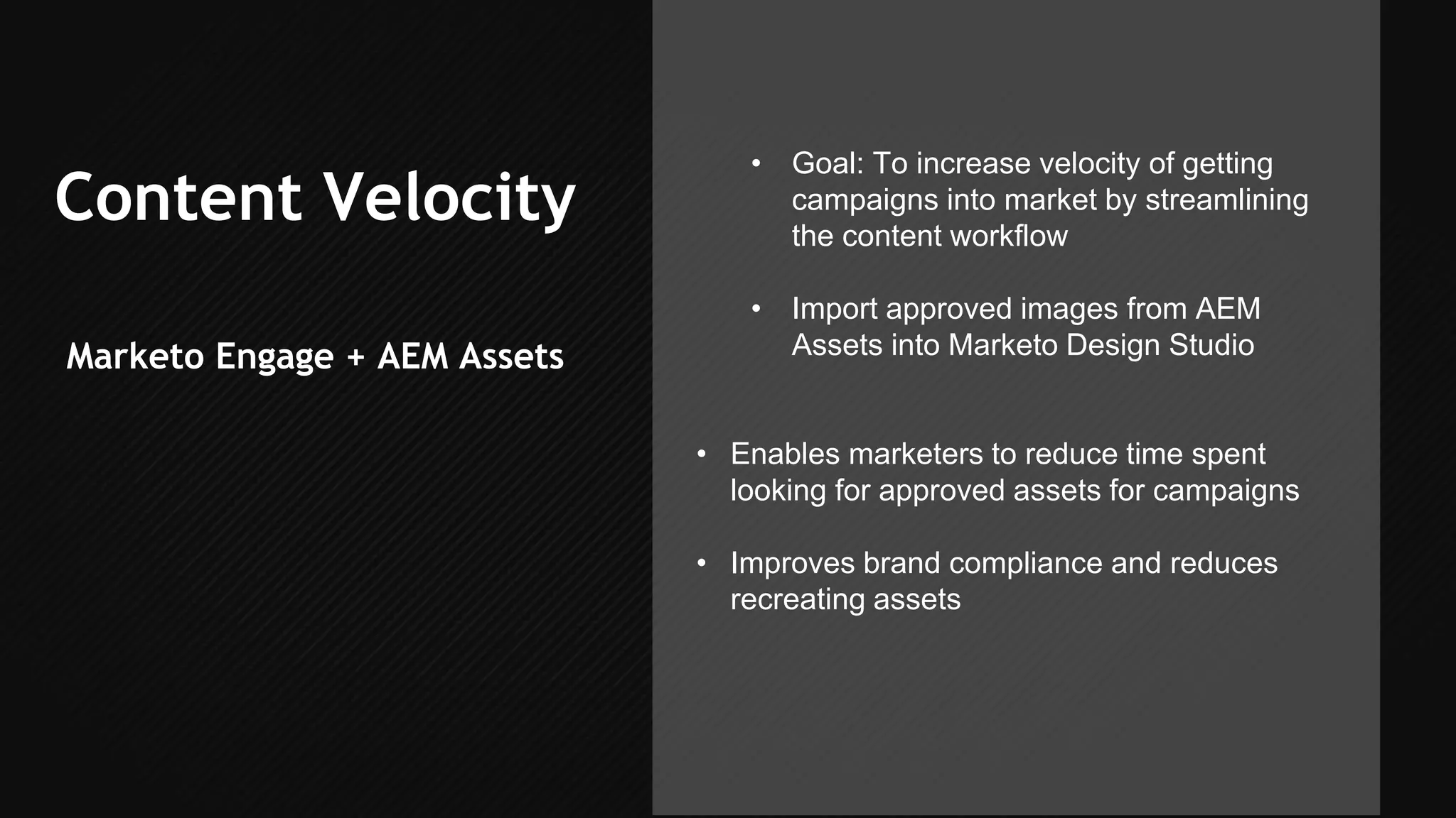 Content Velocity
Marketo Engage + AEM Assets
• Goal: To increase velocity of getting
campaigns into market by streamlining
the content workflow
• Import approved images from AEM
Assets into Marketo Design Studio
• Enables marketers to reduce time spent
looking for approved assets for campaigns
• Improves brand compliance and reduces
recreating assets
 