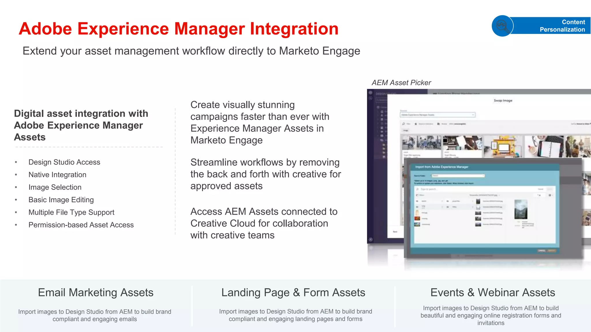 © 2021 Adobe. All Rights Reserved. Adobe
Confidential.
Adobe Experience Manager Integration
Create visually stunning
campaigns faster than ever with
Experience Manager Assets in
Marketo Engage
Access AEM Assets connected to
Creative Cloud for collaboration
with creative teams
Streamline workflows by removing
the back and forth with creative for
approved assets
Digital asset integration with
Adobe Experience Manager
Assets
• Design Studio Access
• Native Integration
• Image Selection
• Basic Image Editing
• Multiple File Type Support
• Permission-based Asset Access
Email Marketing Assets Landing Page & Form Assets Events & Webinar Assets
Import images to Design Studio from AEM to build brand
compliant and engaging emails
Import images to Design Studio from AEM to build brand
compliant and engaging landing pages and forms
Import images to Design Studio from AEM to build
beautiful and engaging online registration forms and
invitations
Extend your asset management workflow directly to Marketo Engage
Content
Personalization
AEM Asset Picker
 