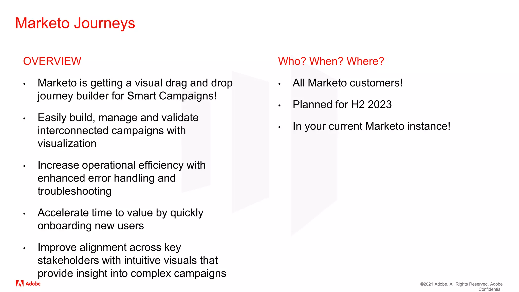 ©2021 Adobe. All Rights Reserved. Adobe
Confidential.
Marketo Journeys
OVERVIEW
• Marketo is getting a visual drag and drop
journey builder for Smart Campaigns!
• Easily build, manage and validate
interconnected campaigns with
visualization
• Increase operational efficiency with
enhanced error handling and
troubleshooting
• Accelerate time to value by quickly
onboarding new users
• Improve alignment across key
stakeholders with intuitive visuals that
provide insight into complex campaigns
Who? When? Where?
• All Marketo customers!
• Planned for H2 2023
• In your current Marketo instance!
 