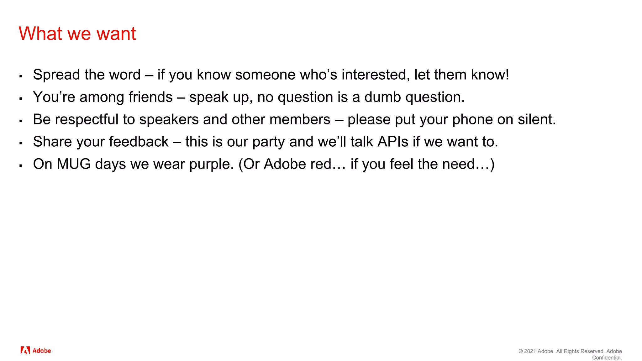 © 2021 Adobe. All Rights Reserved. Adobe
Confidential.
What we want
▪ Spread the word – if you know someone who’s interested, let them know!
▪ You’re among friends – speak up, no question is a dumb question.
▪ Be respectful to speakers and other members – please put your phone on silent.
▪ Share your feedback – this is our party and we’ll talk APIs if we want to.
▪ On MUG days we wear purple. (Or Adobe red… if you feel the need…)
 