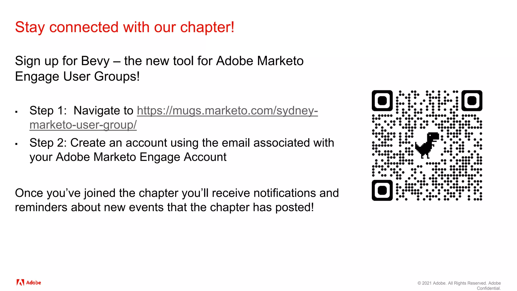 © 2021 Adobe. All Rights Reserved. Adobe
Confidential.
Stay connected with our chapter!
Sign up for Bevy – the new tool for Adobe Marketo
Engage User Groups!
▪ Step 1: Navigate to https://mugs.marketo.com/sydney-
marketo-user-group/
▪ Step 2: Create an account using the email associated with
your Adobe Marketo Engage Account
Once you’ve joined the chapter you’ll receive notifications and
reminders about new events that the chapter has posted!
 