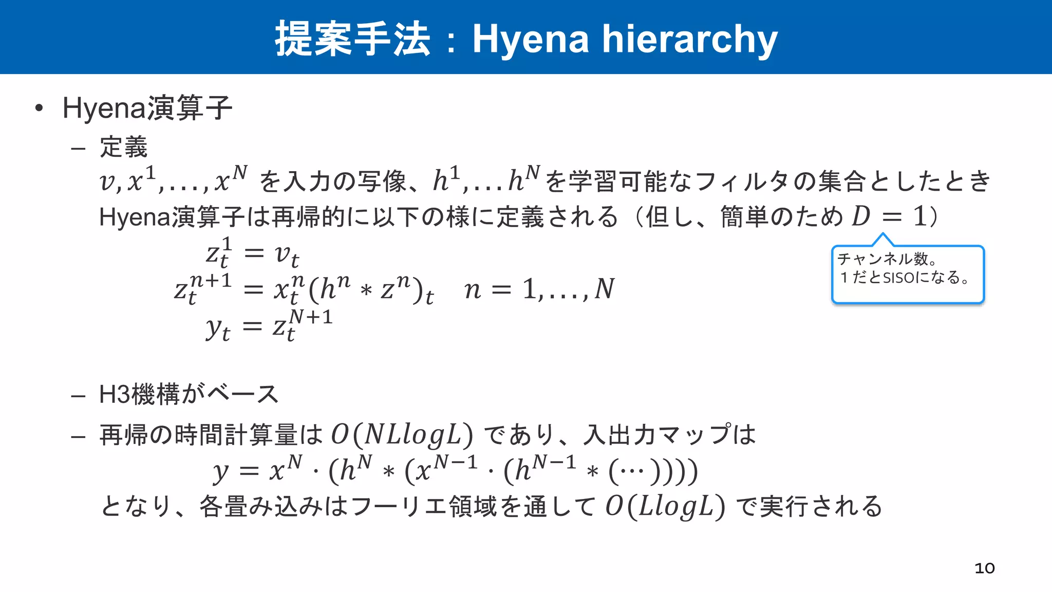 提案手法：Hyena hierarchy
• Hyena演算子
– 定義
𝑣, 𝑥1
, . . . , 𝑥𝑁
を入力の写像、ℎ1
, . . . ℎ𝑁
を学習可能なフィルタの集合としたとき
Hyena演算子は再帰的に以下の様に定義される（但し、簡単のため 𝐷 = 1）
𝑧𝑡
1
= 𝑣𝑡
𝑧𝑡
𝑛+1
= 𝑥𝑡
𝑛
(ℎ𝑛
∗ 𝑧𝑛
)𝑡 𝑛 = 1, . . . , 𝑁
𝑦𝑡 = 𝑧𝑡
𝑁+1
– H3機構がベース
– 再帰の時間計算量は 𝑂(𝑁𝐿𝑙𝑜𝑔𝐿) であり、入出力マップは
𝑦 = 𝑥𝑁
⋅ (ℎ𝑁
∗ (𝑥𝑁−1
⋅ (ℎ𝑁−1
∗ (⋯ ))))
となり、各畳み込みはフーリエ領域を通して 𝑂(𝐿𝑙𝑜𝑔𝐿) で実行される
10
チャンネル数。
１だとSISOになる。
 