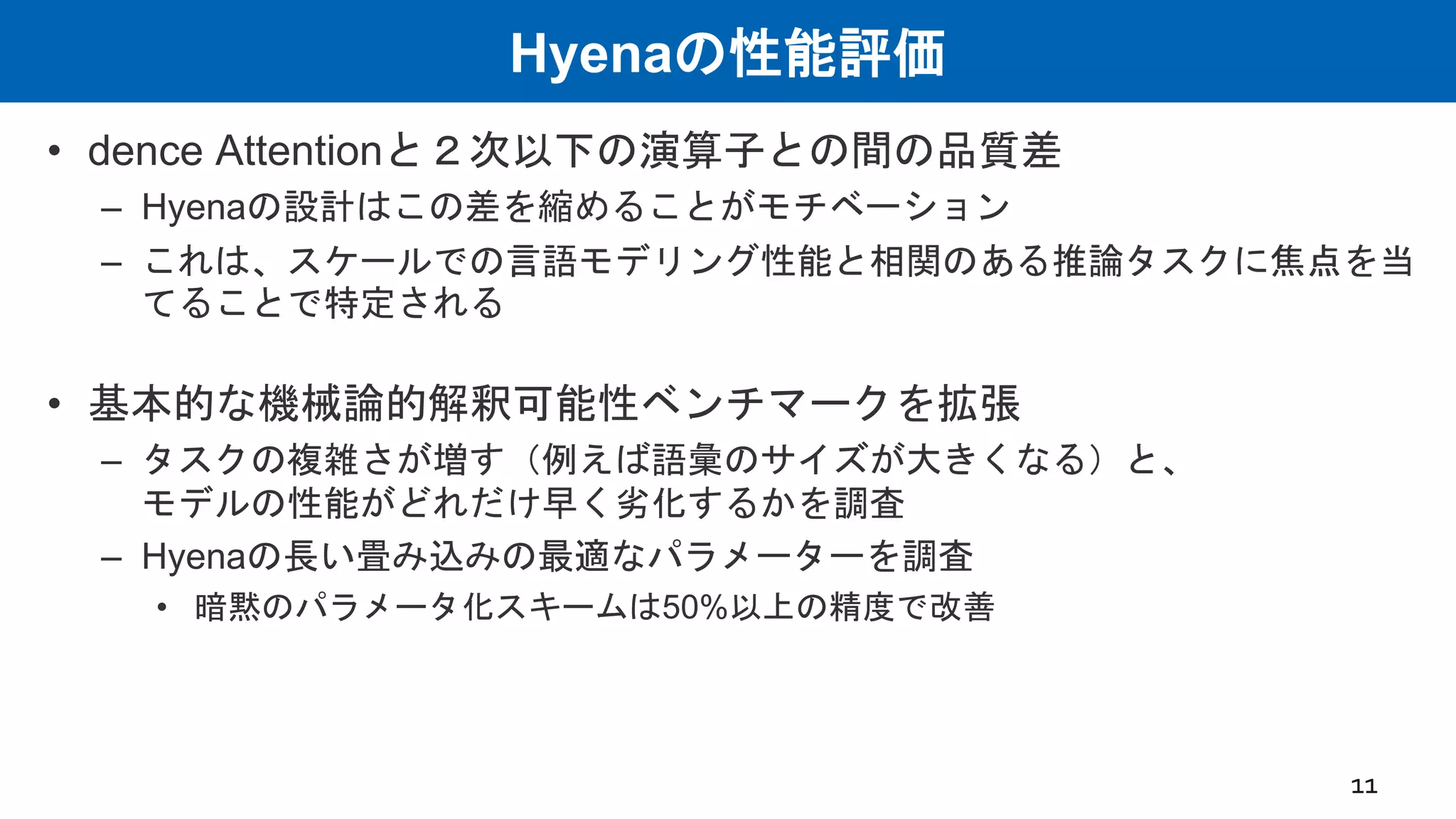 Hyenaの性能評価
• dence Attentionと２次以下の演算子との間の品質差
– Hyenaの設計はこの差を縮めることがモチベーション
– これは、スケールでの言語モデリング性能と相関のある推論タスクに焦点を当
てることで特定される
• 基本的な機械論的解釈可能性ベンチマークを拡張
– タスクの複雑さが増す（例えば語彙のサイズが大きくなる）と、
モデルの性能がどれだけ早く劣化するかを調査
– Hyenaの長い畳み込みの最適なパラメーターを調査
• 暗黙のパラメータ化スキームは50%以上の精度で改善
11
 