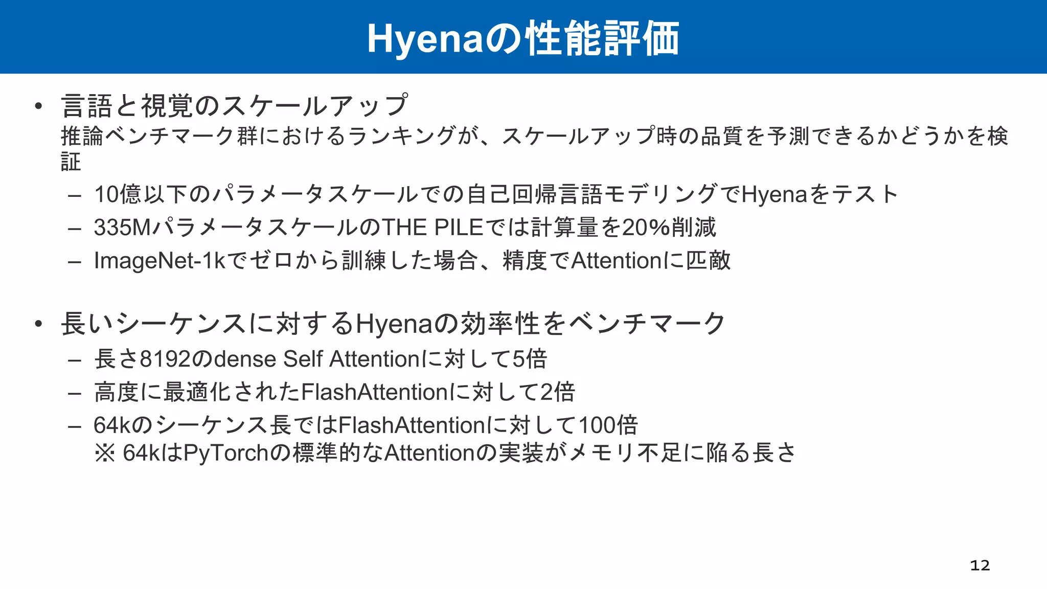 Hyenaの性能評価
• 言語と視覚のスケールアップ
推論ベンチマーク群におけるランキングが、スケールアップ時の品質を予測できるかどうかを検
証
– 10億以下のパラメータスケールでの自己回帰言語モデリングでHyenaをテスト
– 335MパラメータスケールのTHE PILEでは計算量を20％削減
– ImageNet-1kでゼロから訓練した場合、精度でAttentionに匹敵
• 長いシーケンスに対するHyenaの効率性をベンチマーク
– 長さ8192のdense Self Attentionに対して5倍
– 高度に最適化されたFlashAttentionに対して2倍
– 64kのシーケンス長ではFlashAttentionに対して100倍
※ 64kはPyTorchの標準的なAttentionの実装がメモリ不足に陥る長さ
12
 
