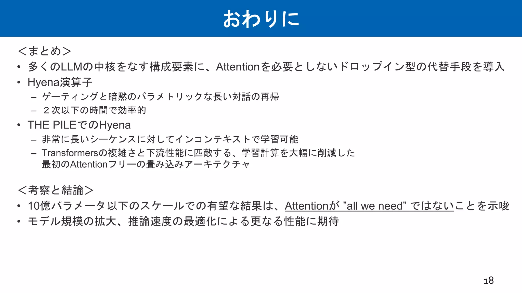 おわりに
＜まとめ＞
• 多くのLLMの中核をなす構成要素に、Attentionを必要としないドロップイン型の代替手段を導入
• Hyena演算子
– ゲーティングと暗黙のパラメトリックな長い対話の再帰
– ２次以下の時間で効率的
• THE PILEでのHyena
– 非常に長いシーケンスに対してインコンテキストで学習可能
– Transformersの複雑さと下流性能に匹敵する、学習計算を大幅に削減した
最初のAttentionフリーの畳み込みアーキテクチャ
＜考察と結論＞
• 10億パラメータ以下のスケールでの有望な結果は、Attentionが ”all we need” ではないことを示唆
• モデル規模の拡大、推論速度の最適化による更なる性能に期待
18
 