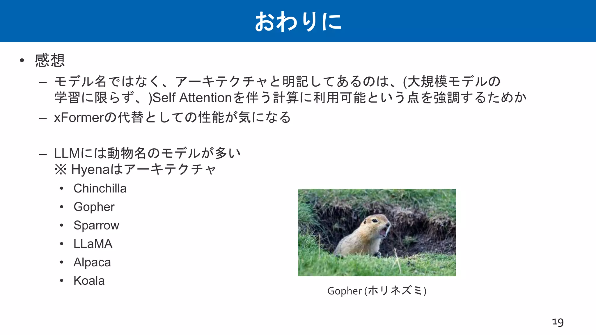 おわりに
• 感想
– モデル名ではなく、アーキテクチャと明記してあるのは、(大規模モデルの
学習に限らず、)Self Attentionを伴う計算に利用可能という点を強調するためか
– xFormerの代替としての性能が気になる
– LLMには動物名のモデルが多い
※ Hyenaはアーキテクチャ
• Chinchilla
• Gopher
• Sparrow
• LLaMA
• Alpaca
• Koala
19
Gopher (ホリネズミ)
 