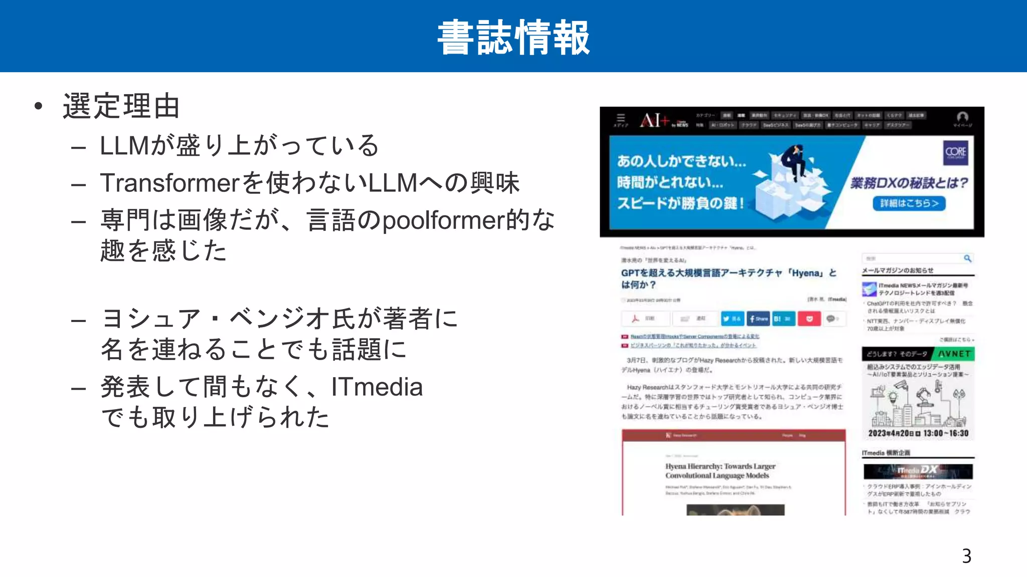 書誌情報
• 選定理由
– LLMが盛り上がっている
– Transformerを使わないLLMへの興味
– 専門は画像だが、言語のpoolformer的な
趣を感じた
– ヨシュア・ベンジオ氏が著者に
名を連ねることでも話題に
– 発表して間もなく、ITmedia
でも取り上げられた
3
 