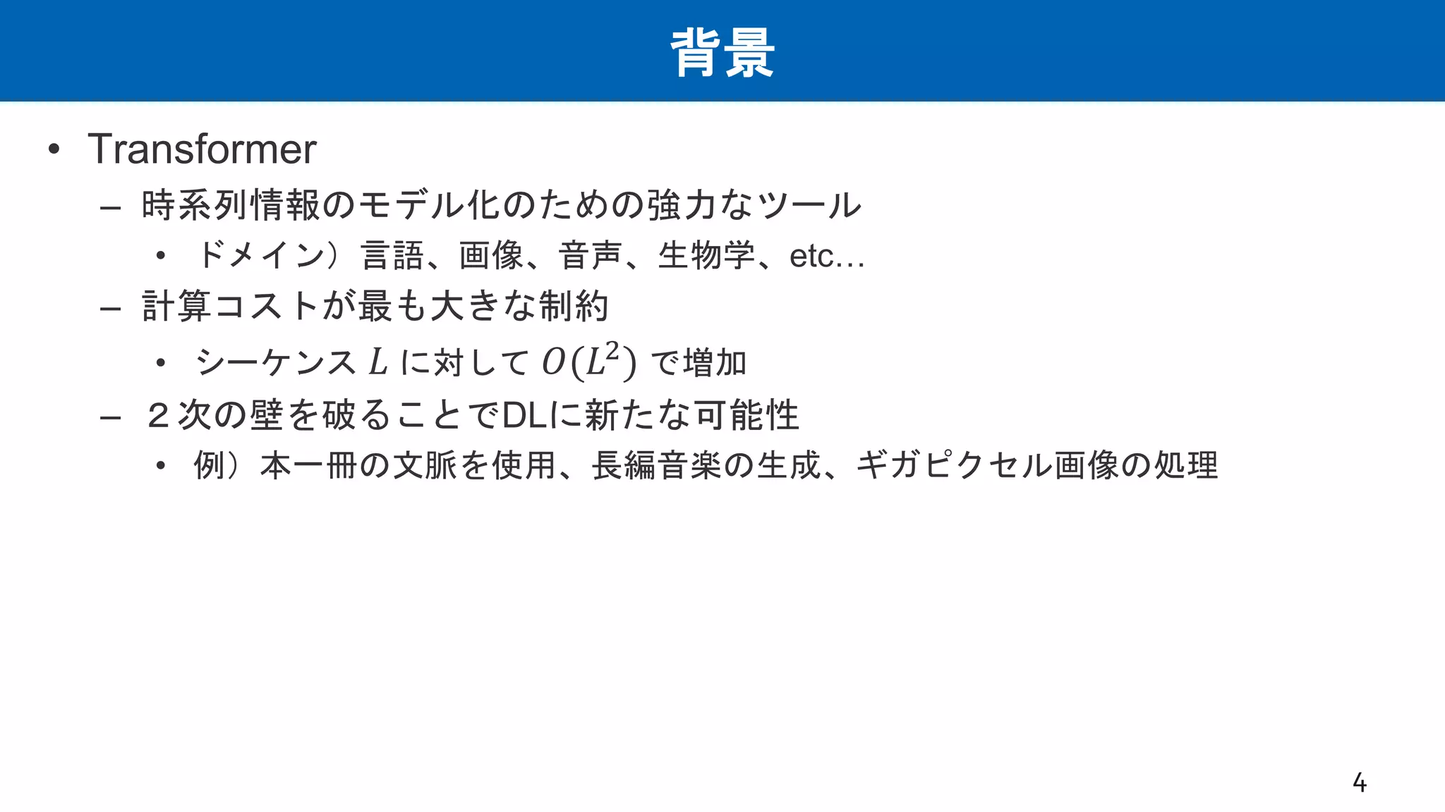 背景
• Transformer
– 時系列情報のモデル化のための強力なツール
• ドメイン）言語、画像、音声、生物学、etc…
– 計算コストが最も大きな制約
• シーケンス 𝐿 に対して 𝑂(𝐿2
) で増加
– ２次の壁を破ることでDLに新たな可能性
• 例）本一冊の文脈を使用、長編音楽の生成、ギガピクセル画像の処理
4
 