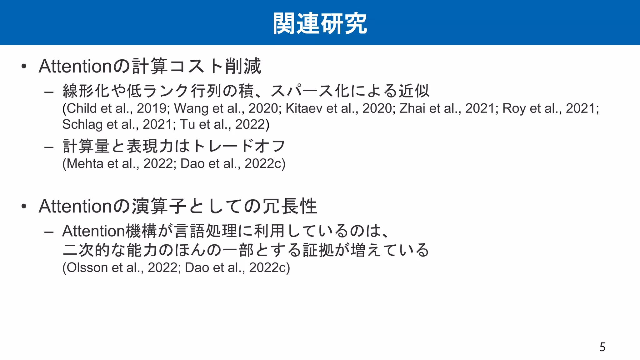 関連研究
• Attentionの計算コスト削減
– 線形化や低ランク行列の積、スパース化による近似
(Child et al., 2019; Wang et al., 2020; Kitaev et al., 2020; Zhai et al., 2021; Roy et al., 2021;
Schlag et al., 2021; Tu et al., 2022)
– 計算量と表現力はトレードオフ
(Mehta et al., 2022; Dao et al., 2022c)
• Attentionの演算子としての冗長性
– Attention機構が言語処理に利用しているのは、
二次的な能力のほんの一部とする証拠が増えている
(Olsson et al., 2022; Dao et al., 2022c)
5
 