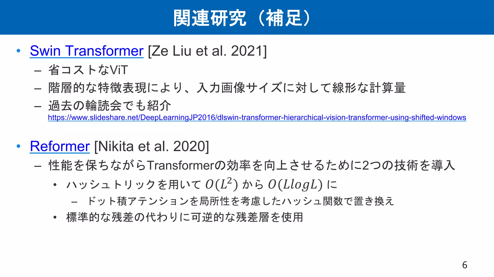 関連研究（補足）
• Swin Transformer [Ze Liu et al. 2021]
– 省コストなViT
– 階層的な特徴表現により、入力画像サイズに対して線形な計算量
– 過去の輪読会でも紹介
https://www.slideshare.net/DeepLearningJP2016/dlswin-transformer-hierarchical-vision-transformer-using-shifted-windows
• Reformer [Nikita et al. 2020]
– 性能を保ちながらTransformerの効率を向上させるために2つの技術を導入
• ハッシュトリックを用いて 𝑂(𝐿2
) から 𝑂(𝐿𝑙𝑜𝑔𝐿) に
– ドット積アテンションを局所性を考慮したハッシュ関数で置き換え
• 標準的な残差の代わりに可逆的な残差層を使用
6
 