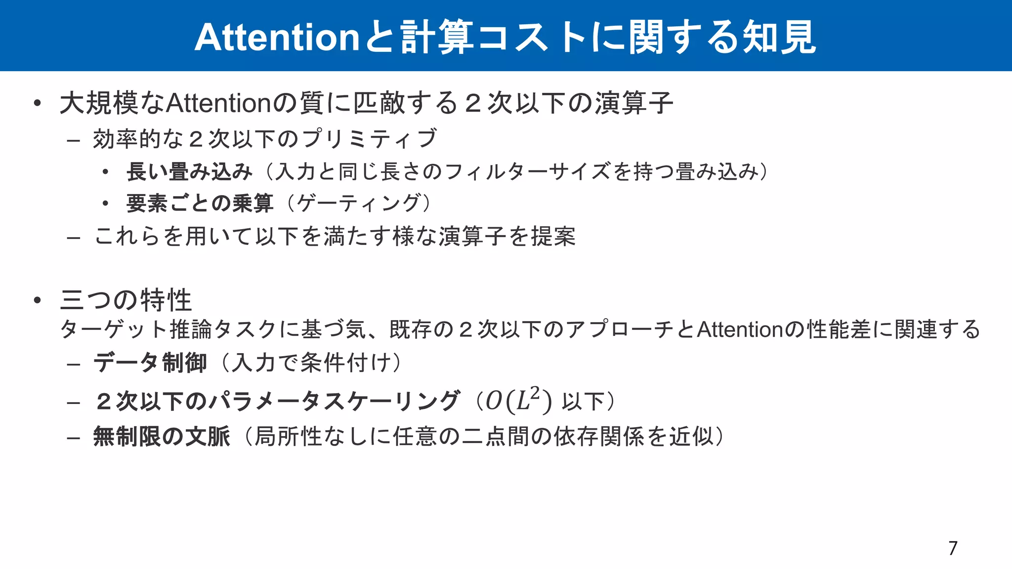 Attentionと計算コストに関する知見
• 大規模なAttentionの質に匹敵する２次以下の演算子
– 効率的な２次以下のプリミティブ
• 長い畳み込み（入力と同じ長さのフィルターサイズを持つ畳み込み）
• 要素ごとの乗算（ゲーティング）
– これらを用いて以下を満たす様な演算子を提案
• 三つの特性
ターゲット推論タスクに基づ気、既存の２次以下のアプローチとAttentionの性能差に関連する
– データ制御（入力で条件付け）
– ２次以下のパラメータスケーリング（𝑂(𝐿2
) 以下）
– 無制限の文脈（局所性なしに任意の二点間の依存関係を近似）
7
 