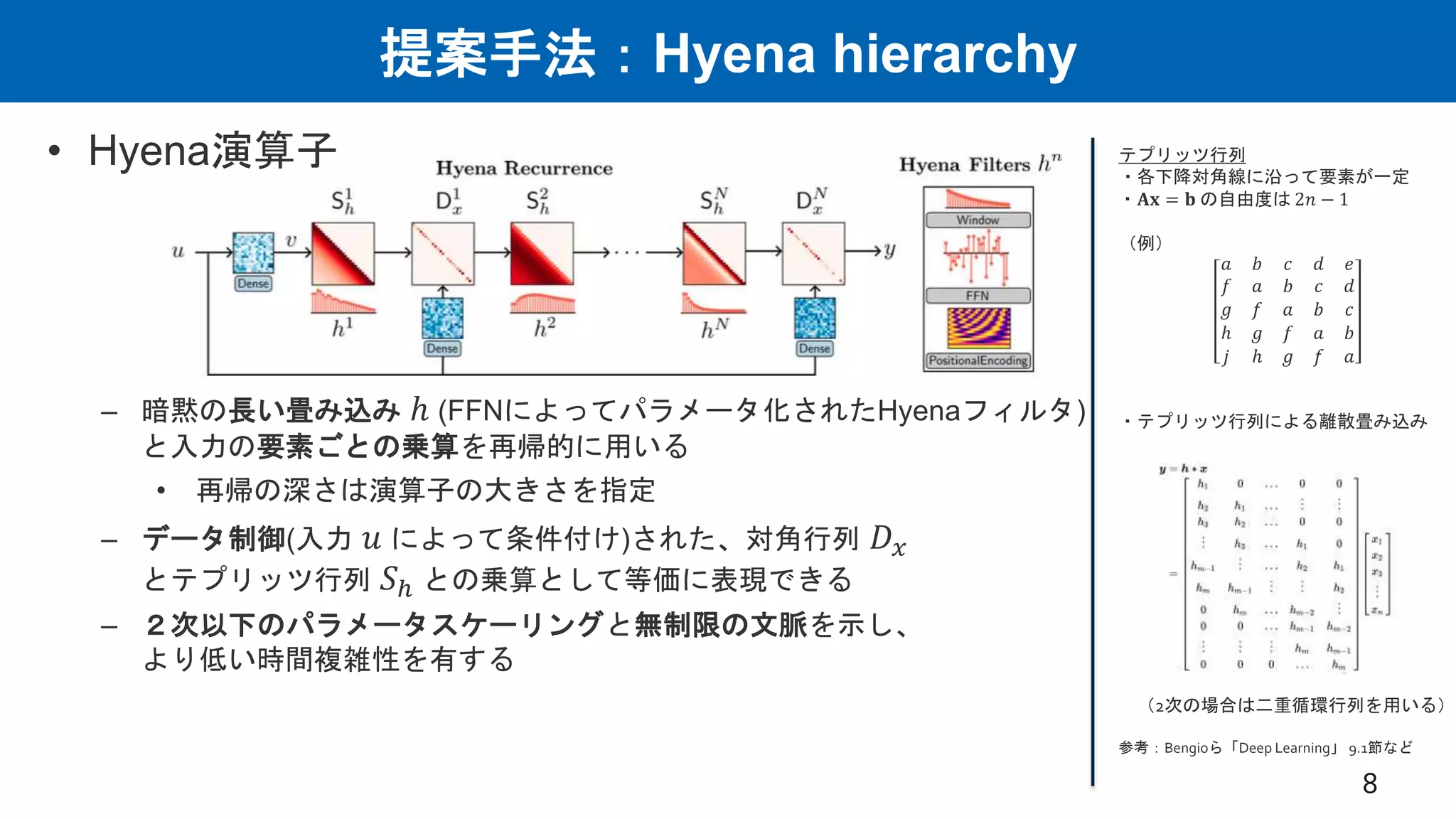 提案手法：Hyena hierarchy
• Hyena演算子
– 暗黙の長い畳み込み ℎ (FFNによってパラメータ化されたHyenaフィルタ)
と入力の要素ごとの乗算を再帰的に用いる
• 再帰の深さは演算子の大きさを指定
– データ制御(入力 𝑢 によって条件付け)された、対角行列 𝐷𝑥
とテプリッツ行列 𝑆ℎ との乗算として等価に表現できる
– ２次以下のパラメータスケーリングと無制限の文脈を示し、
より低い時間複雑性を有する
8
テプリッツ行列
・各下降対角線に沿って要素が一定
・𝐀𝐱 = 𝐛 の自由度は 2𝑛 − 1
（例）
𝑎 𝑏 𝑐 𝑑 𝑒
𝑓 𝑎 𝑏 𝑐 𝑑
𝑔 𝑓 𝑎 𝑏 𝑐
ℎ 𝑔 𝑓 𝑎 𝑏
𝑗 ℎ 𝑔 𝑓 𝑎
・テプリッツ行列による離散畳み込み
（2次の場合は二重循環行列を用いる）
参考：Bengioら「Deep Learning」 9.1節など
 