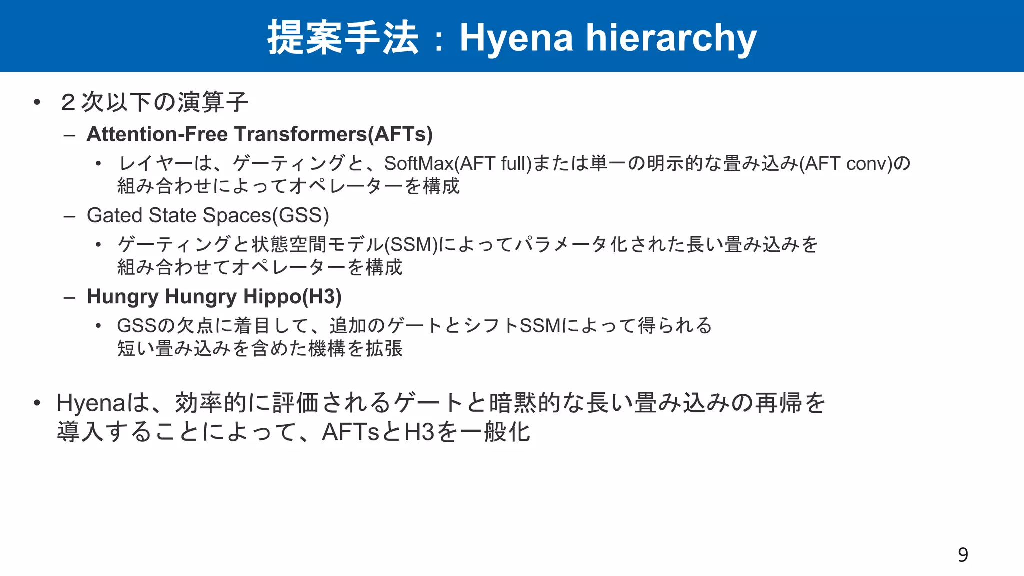 提案手法：Hyena hierarchy
• ２次以下の演算子
– Attention-Free Transformers(AFTs)
• レイヤーは、ゲーティングと、SoftMax(AFT full)または単一の明示的な畳み込み(AFT conv)の
組み合わせによってオペレーターを構成
– Gated State Spaces(GSS)
• ゲーティングと状態空間モデル(SSM)によってパラメータ化された長い畳み込みを
組み合わせてオペレーターを構成
– Hungry Hungry Hippo(H3)
• GSSの欠点に着目して、追加のゲートとシフトSSMによって得られる
短い畳み込みを含めた機構を拡張
• Hyenaは、効率的に評価されるゲートと暗黙的な長い畳み込みの再帰を
導入することによって、AFTsとH3を一般化
9
 