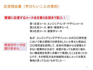 志望理由書（学びたいことの要約）
私が，エンジニアリングデザインコースの○○研究室
において修士課程での研究をしたいと考えた理由は，
○○研究室を訪問して，従来の常識からは想像もで
きない驚異的な方法で，地震があっても絶対に壊れ
ない構造物を世界に先駆けて実現したことを知ったか
らです。その研究方法の独創性は私にとっては驚天
動地と言ってもよいものでした・・・
冒頭に志望するコース名を第３志望まで記入！
特定のテーマは
設けません
12
第３志望コース：建築学コース
第２志望コース：都市・環境学コース
第１志望コース：エンジニアリング・デザインコース
 