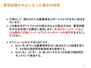 筆答試験が中止になった場合の措置
 代替として，提出された出願書類及びポートフォリオを元に採点を
行います。
 この場合のポートフォリオの提出日および提出方法は，筆答試験
の中止決定後に志願者に通知します。本系のホームページおよ
び出願時に記載したメールアドレスへのメールを確認するようにし
てください。
 スケジュールは以下のとおりです。
 8/21（月）までに出願書類等を元に採点を行った結果を受け
て，B日程口頭試問受験資格者を発表する。
 8/23（水），24（木），25（金）のいずれかでB日程口頭試問を
オンラインで実施する。
15
 