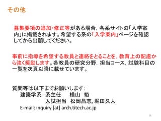 募集要項の追加・修正等がある場合，各系サイトの「入学案
内」に掲載されます。希望する系の「入学案内」ページを確認
してから出願してください。
その他
事前に指導を希望する教員と連絡をとることを，教育上の配慮か
ら強く奨励します。各教員の研究分野，担当コース，試験科目の
一覧を次頁以降に載せています。
質問等は以下までお願いします：
建築学系 系主任 横山 裕
入試担当 松岡昌志, 堀田久人
E-mail: inquiry [at] arch.titech.ac.jp
16
 