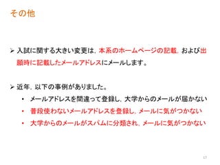 17
その他
 入試に関する大きい変更は，本系のホームページの記載，および出
願時に記載したメールアドレスにメールします。
 近年，以下の事例がありました。
• メールアドレスを間違って登録し，大学からのメールが届かない
• 普段使わないメールアドレスを登録し，メールに気がつかない
• 大学からのメールがスパムに分類され，メールに気がつかない
 