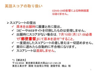英語スコアの取り扱い
スコアシートの提出
 原本を出願時に願書と共に提出。
 コピーやWEBサイトを印刷したものは受理しません。
 出願時にスコアがない場合は，７月１0日（月）17：00必着
で「郵便書留」にて原本を送付*1すること。
 一度提出したスコアシートの差し替えは一切認めません。
 期日に遅れたら自動的に不合格になります。
 スコアシートは返却しません。
5
*1 【郵送先】
〒152-8550 東京都目黒区大岡山2-12-1 M1-28
東京工業大学 環境･社会理工学院 建築学系 横山 裕
COVID-19の影響による特例措置
はありません。
 