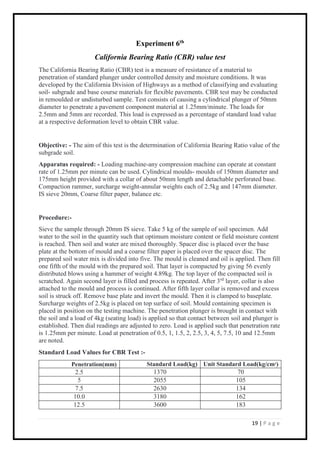 19 | P a g e
Experiment 6th
California Bearing Ratio (CBR) value test
The California Bearing Ratio (CBR) test is a measure of resistance of a material to
penetration of standard plunger under controlled density and moisture conditions. It was
developed by the California Division of Highways as a method of classifying and evaluating
soil- subgrade and base course materials for flexible pavements. CBR test may be conducted
in remoulded or undisturbed sample. Test consists of causing a cylindrical plunger of 50mm
diameter to penetrate a pavement component material at 1.25mm/minute. The loads for
2.5mm and 5mm are recorded. This load is expressed as a percentage of standard load value
at a respective deformation level to obtain CBR value.
Objective: - The aim of this test is the determination of California Bearing Ratio value of the
subgrade soil.
Apparatus required: - Loading machine-any compression machine can operate at constant
rate of 1.25mm per minute can be used. Cylindrical moulds- moulds of 150mm diameter and
175mm height provided with a collar of about 50mm length and detachable perforated base.
Compaction rammer, surcharge weight-annular weights each of 2.5kg and 147mm diameter.
IS sieve 20mm, Coarse filter paper, balance etc.
Procedure:-
Sieve the sample through 20mm IS sieve. Take 5 kg of the sample of soil specimen. Add
water to the soil in the quantity such that optimum moisture content or field moisture content
is reached. Then soil and water are mixed thoroughly. Spacer disc is placed over the base
plate at the bottom of mould and a coarse filter paper is placed over the spacer disc. The
prepared soil water mix is divided into five. The mould is cleaned and oil is applied. Then fill
one fifth of the mould with the prepared soil. That layer is compacted by giving 56 evenly
distributed blows using a hammer of weight 4.89kg. The top layer of the compacted soil is
scratched. Again second layer is filled and process is repeated. After 3rd
layer, collar is also
attached to the mould and process is continued. After fifth layer collar is removed and excess
soil is struck off. Remove base plate and invert the mould. Then it is clamped to baseplate.
Surcharge weights of 2.5kg is placed on top surface of soil. Mould containing specimen is
placed in position on the testing machine. The penetration plunger is brought in contact with
the soil and a load of 4kg (seating load) is applied so that contact between soil and plunger is
established. Then dial readings are adjusted to zero. Load is applied such that penetration rate
is 1.25mm per minute. Load at penetration of 0.5, 1, 1.5, 2, 2.5, 3, 4, 5, 7.5, 10 and 12.5mm
are noted.
Standard Load Values for CBR Test :-
Penetration(mm) Standard Load(kg) Unit Standard Load(kg/cm2
)
2.5 1370 70
5 2055 105
7.5 2630 134
10.0 3180 162
12.5 3600 183
 