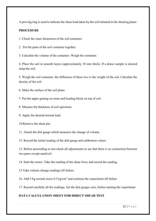 22 | P a g e
A proving ring is used to indicate the shear load taken by the soil initiated in the shearing plane.
PROCEDURE
1. Check the inner dimension of the soil container.
2. Put the parts of the soil container together.
3. Calculate the volume of the container. Weigh the container.
4. Place the soil in smooth layers (approximately 10 mm thick). If a dense sample is desired
tamp the soil.
5. Weigh the soil container, the difference of these two is the weight of the soil. Calculate the
density of the soil.
6. Make the surface of the soil plane.
7. Put the upper grating on stone and loading block on top of soil.
8. Measure the thickness of soil specimen.
9. Apply the desired normal load.
10.Remove the shear pin.
11. Attach the dial gauge which measures the change of volume.
12. Record the initial reading of the dial gauge and calibration values.
13. Before proceeding to test check all adjustments to see that there is no connection between
two parts except sand/soil.
14. Start the motor. Take the reading of the shear force and record the reading.
15.Take volume change readings till failure.
16. Add 5 kg normal stress 0.5 kg/cm2
and continue the experiment till failure
17. Record carefully all the readings. Set the dial gauges zero, before starting the experiment
DATA CALCULATION SHEET FOR DIRECT SHEAR TEST
 