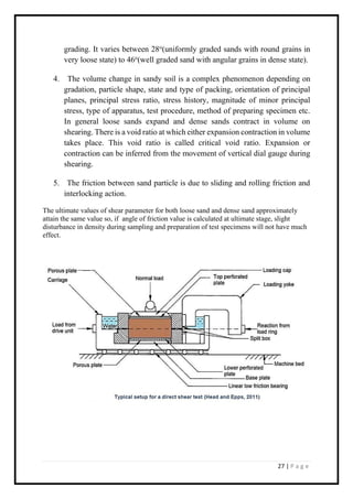 27 | P a g e
grading. It varies between 28o
(uniformly graded sands with round grains in
very loose state) to 46o
(well graded sand with angular grains in dense state).
4. The volume change in sandy soil is a complex phenomenon depending on
gradation, particle shape, state and type of packing, orientation of principal
planes, principal stress ratio, stress history, magnitude of minor principal
stress, type of apparatus, test procedure, method of preparing specimen etc.
In general loose sands expand and dense sands contract in volume on
shearing. There is a void ratio at which either expansion contraction in volume
takes place. This void ratio is called critical void ratio. Expansion or
contraction can be inferred from the movement of vertical dial gauge during
shearing.
5. The friction between sand particle is due to sliding and rolling friction and
interlocking action.
The ultimate values of shear parameter for both loose sand and dense sand approximately
attain the same value so, if angle of friction value is calculated at ultimate stage, slight
disturbance in density during sampling and preparation of test specimens will not have much
effect.
 