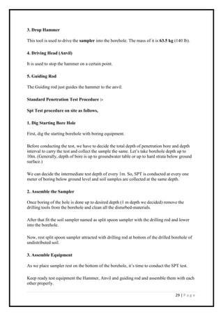 29 | P a g e
3. Drop Hammer
This tool is used to drive the sampler into the borehole. The mass of it is 63.5 kg (140 lb).
4. Driving Head (Anvil)
It is used to stop the hammer on a certain point.
5. Guiding Rod
The Guiding rod just guides the hammer to the anvil.
Standard Penetration Test Procedure :-
Spt Test procedure on site as follows,
1. Dig Starting Bore Hole
First, dig the starting borehole with boring equipment.
Before conducting the test, we have to decide the total depth of penetration bore and depth
interval to carry the test and collect the sample the same. Let’s take borehole depth up to
10m. (Generally, depth of bore is up to groundwater table or up to hard strata below ground
surface.)
We can decide the intermediate test depth of every 1m. So, SPT is conducted at every one
meter of boring below ground level and soil samples are collected at the same depth.
2. Assemble the Sampler
Once boring of the hole is done up to desired depth (1 m depth we decided) remove the
drilling tools from the borehole and clean all the disturbed-materials.
After that fit the soil sampler named as split spoon sampler with the drilling rod and lower
into the borehole.
Now, rest split spoon sampler attracted with drilling rod at bottom of the drilled borehole of
undistributed soil.
3. Assemble Equipment
As we place sampler rest on the bottom of the borehole, it’s time to conduct the SPT test.
Keep ready test equipment the Hammer, Anvil and guiding rod and assemble them with each
other properly.
 
