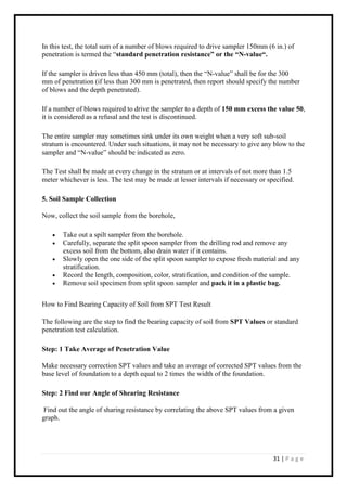 31 | P a g e
In this test, the total sum of a number of blows required to drive sampler 150mm (6 in.) of
penetration is termed the “standard penetration resistance” or the “N-value“.
If the sampler is driven less than 450 mm (total), then the “N-value” shall be for the 300
mm of penetration (if less than 300 mm is penetrated, then report should specify the number
of blows and the depth penetrated).
If a number of blows required to drive the sampler to a depth of 150 mm excess the value 50,
it is considered as a refusal and the test is discontinued.
The entire sampler may sometimes sink under its own weight when a very soft sub-soil
stratum is encountered. Under such situations, it may not be necessary to give any blow to the
sampler and “N-value” should be indicated as zero.
The Test shall be made at every change in the stratum or at intervals of not more than 1.5
meter whichever is less. The test may be made at lesser intervals if necessary or specified.
5. Soil Sample Collection
Now, collect the soil sample from the borehole,
 Take out a spilt sampler from the borehole.
 Carefully, separate the split spoon sampler from the drilling rod and remove any
excess soil from the bottom, also drain water if it contains.
 Slowly open the one side of the split spoon sampler to expose fresh material and any
stratification.
 Record the length, composition, color, stratification, and condition of the sample.
 Remove soil specimen from split spoon sampler and pack it in a plastic bag.
How to Find Bearing Capacity of Soil from SPT Test Result
The following are the step to find the bearing capacity of soil from SPT Values or standard
penetration test calculation.
Step: 1 Take Average of Penetration Value
Make necessary correction SPT values and take an average of corrected SPT values from the
base level of foundation to a depth equal to 2 times the width of the foundation.
Step: 2 Find our Angle of Shearing Resistance
Find out the angle of sharing resistance by correlating the above SPT values from a given
graph.
 
