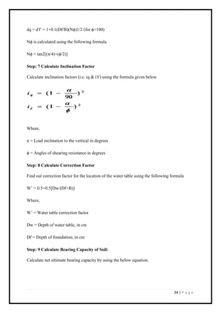 34 | P a g e
dq = dϒ = 1+0.1(Df/B)(Nϕ)1/2 (for ϕ>100)
Nϕ is calculated using the following formula
Nϕ = tan2[(π/4)+(ϕ/2)]
Step: 7 Calculate Inclination Factor
Calculate inclination factors (i.e. iq & iϒ) using the formula given below
Where,
α = Load inclination to the vertical in degrees
ϕ = Angles of shearing resistance in degrees
Step: 8 Calculate Correction Factor
Find out correction factor for the location of the water table using the following formula
W’ = 0.5+0.5[Dw/(Df+B)]
Where,
W’ = Water table correction factor
Dw = Depth of water table, in cm
Df = Depth of foundation, in cm
Step: 9 Calculate Bearing Capacity of Soil:
Calculate net ultimate bearing capacity by using the below equation.
 