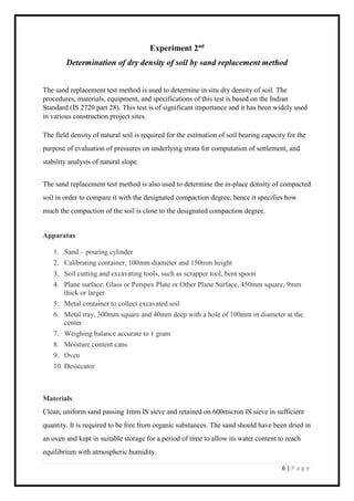 6 | P a g e
Experiment 2nd
Determination of dry density of soil by sand replacement method
The sand replacement test method is used to determine in situ dry density of soil. The
procedures, materials, equipment, and specifications of this test is based on the Indian
Standard (IS 2720 part 28). This test is of significant importance and it has been widely used
in various construction project sites.
The field density of natural soil is required for the estimation of soil bearing capacity for the
purpose of evaluation of pressures on underlying strata for computation of settlement, and
stability analysis of natural slope.
The sand replacement test method is also used to determine the in-place density of compacted
soil in order to compare it with the designated compaction degree, hence it specifies how
much the compaction of the soil is close to the designated compaction degree.
Apparatus
1. Sand – pouring cylinder
2. Calibrating container, 100mm diameter and 150mm height
3. Soil cutting and excavating tools, such as scrapper tool, bent spoon
4. Plane surface: Glass or Perspex Plate or Other Plane Surface, 450mm square, 9mm
thick or larger
5. Metal container to collect excavated soil
6. Metal tray, 300mm square and 40mm deep with a hole of 100mm in diameter at the
center
7. Weighing balance accurate to 1 gram
8. Moisture content cans
9. Oven
10. Desiccator
Materials
Clean, uniform sand passing 1mm IS sieve and retained on 600micron IS sieve in sufficient
quantity. It is required to be free from organic substances. The sand should have been dried in
an oven and kept in suitable storage for a period of time to allow its water content to reach
equilibrium with atmospheric humidity.
 