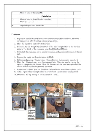 8 | P a g e
4 Mass of sand in the cone (M3)
Calculation
5 Mass of sand in the calibrating container,
MC=(1) – (2) – (3)
6 Dry density of sand, ps=MC/VC
Procedure
1. Expose an area of about 450mm square on the surface of the soil mass. Trim the
surface down to a level surface using a scrapper tool.
2. Place the metal tray on the leveled surface.
3. Excavate the soil though the central hole of the tray, using the hole in the tray as a
pattern. The depth of the excavated hole should be about 150mm.
4. Collect all the excavated soil in a metal container, and determine the mass of the soil
(M).
5. Remove the metal tray from the excavated hole.
6. Fill the sand pouring cylinder within 10mm of its top. Determine its mass (M1).
7. Place the cylinder directly over the excavated hole. Allow the sand to run out the
cylinder by opening the shutter. Close the shutter when the hole is completely filled
and no further movement of sand is observed.
8. Remove the cylinder from the filled hole. Determine the mass of the cylinder (M4).
9. Take a representative sample of the excavated soil. Determine its water content.
10. Determine the dry density of soil as shown in Table 2.
 