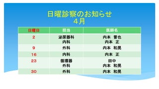 日曜診察のお知らせ
４月
日曜日 担当 医師名
２ 泌尿器科
内科
内本 晋也
内本 正
９ 外科 内本 和晃
１６ 内科 内本 正
２３ 循環器
外科
田中
内本 和晃
３０ 外科 内本 和晃
 