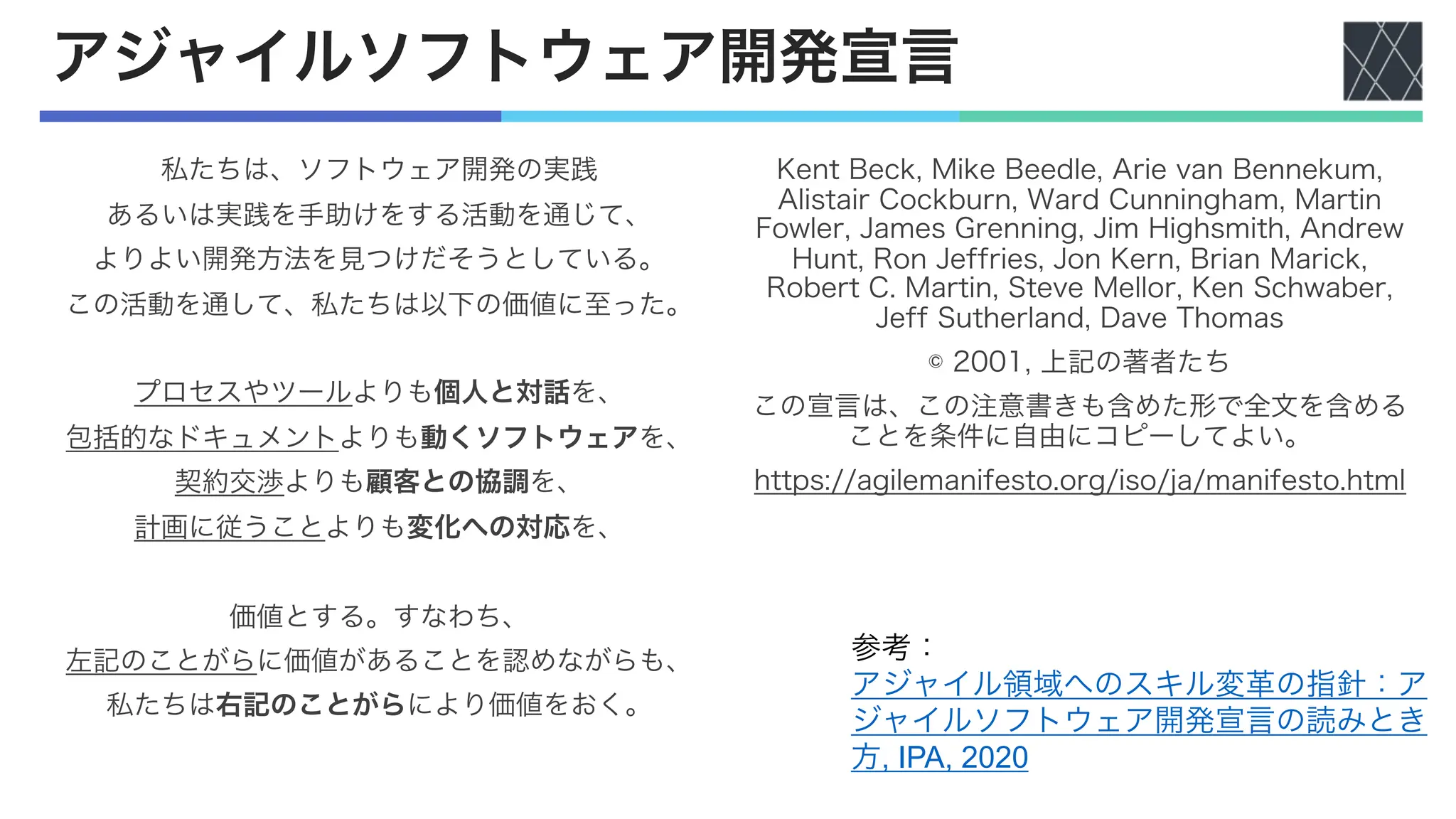 アジャイルソフトウェア開発宣言
私たちは、ソフトウェア開発の実践
あるいは実践を手助けをする活動を通じて、
よりよい開発方法を見つけだそうとしている。
この活動を通して、私たちは以下の価値に至った。
プロセスやツールよりも個人と対話を、
包括的なドキュメントよりも動くソフトウェアを、
契約交渉よりも顧客との協調を、
計画に従うことよりも変化への対応を、
価値とする。すなわち、
左記のことがらに価値があることを認めながらも、
私たちは右記のことがらにより価値をおく。
Kent Beck, Mike Beedle, Arie van Bennekum,
Alistair Cockburn, Ward Cunningham, Martin
Fowler, James Grenning, Jim Highsmith, Andrew
Hunt, Ron Jeffries, Jon Kern, Brian Marick,
Robert C. Martin, Steve Mellor, Ken Schwaber,
Jeff Sutherland, Dave Thomas
© 2001, 上記の著者たち
この宣言は、この注意書きも含めた形で全文を含める
ことを条件に自由にコピーしてよい。
https://agilemanifesto.org/iso/ja/manifesto.html
参考：
アジャイル領域へのスキル変革の指針：ア
ジャイルソフトウェア開発宣言の読みとき
方, IPA, 2020
 