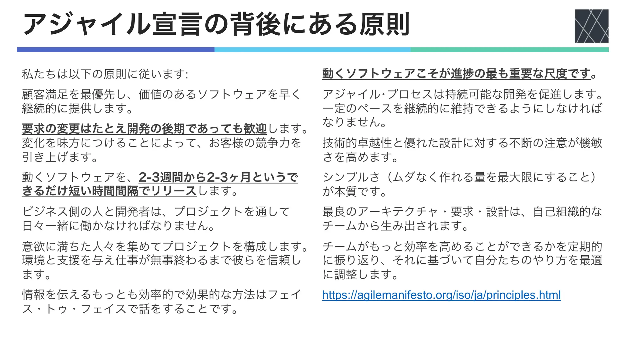アジャイル宣言の背後にある原則
私たちは以下の原則に従います:
顧客満足を最優先し、価値のあるソフトウェアを早く
継続的に提供します。
要求の変更はたとえ開発の後期であっても歓迎します。
変化を味方につけることによって、お客様の競争力を
引き上げます。
動くソフトウェアを、2-3週間から2-3ヶ月というで
きるだけ短い時間間隔でリリースします。
ビジネス側の人と開発者は、プロジェクトを通して
日々一緒に働かなければなりません。
意欲に満ちた人々を集めてプロジェクトを構成します。
環境と支援を与え仕事が無事終わるまで彼らを信頼し
ます。
情報を伝えるもっとも効率的で効果的な方法はフェイ
ス・トゥ・フェイスで話をすることです。
動くソフトウェアこそが進捗の最も重要な尺度です。
アジャイル･プロセスは持続可能な開発を促進します。
一定のペースを継続的に維持できるようにしなければ
なりません。
技術的卓越性と優れた設計に対する不断の注意が機敏
さを高めます。
シンプルさ（ムダなく作れる量を最大限にすること）
が本質です。
最良のアーキテクチャ・要求・設計は、自己組織的な
チームから生み出されます。
チームがもっと効率を高めることができるかを定期的
に振り返り、それに基づいて自分たちのやり方を最適
に調整します。
https://agilemanifesto.org/iso/ja/principles.html
 