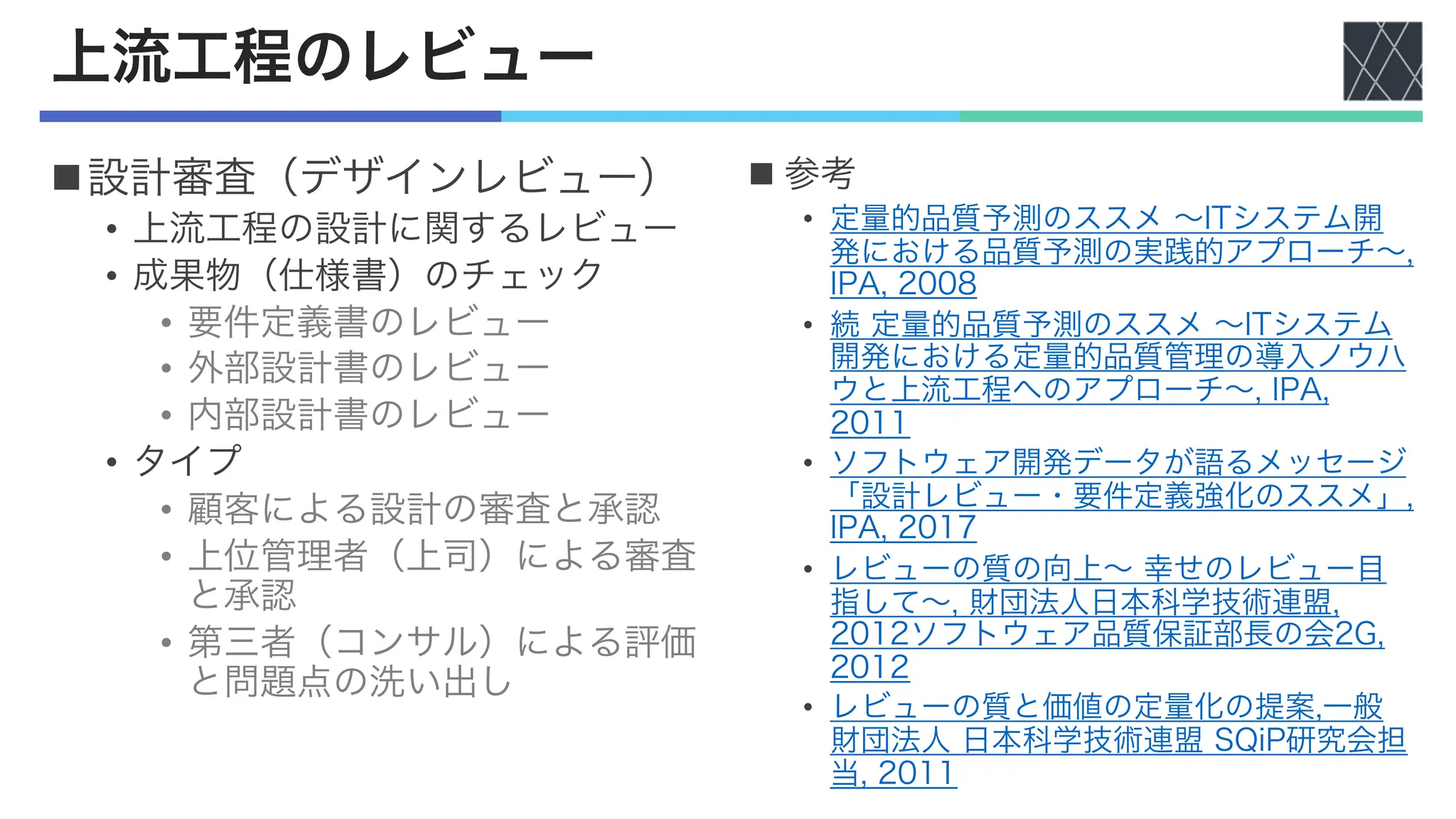 上流工程のレビュー
n設計審査（デザインレビュー）
• 上流工程の設計に関するレビュー
• 成果物（仕様書）のチェック
• 要件定義書のレビュー
• 外部設計書のレビュー
• 内部設計書のレビュー
• タイプ
• 顧客による設計の審査と承認
• 上位管理者（上司）による審査
と承認
• 第三者（コンサル）による評価
と問題点の洗い出し
n 参考
• 定量的品質予測のススメ 〜ITシステム開
発における品質予測の実践的アプローチ〜,
IPA, 2008
• 続 定量的品質予測のススメ 〜ITシステム
開発における定量的品質管理の導入ノウハ
ウと上流工程へのアプローチ〜, IPA,
2011
• ソフトウェア開発データが語るメッセージ
「設計レビュー・要件定義強化のススメ」,
IPA, 2017
• レビューの質の向上〜 幸せのレビュー目
指して〜, 財団法人日本科学技術連盟,
2012ソフトウェア品質保証部長の会2G,
2012
• レビューの質と価値の定量化の提案,一般
財団法人 日本科学技術連盟 SQiP研究会担
当, 2011
 