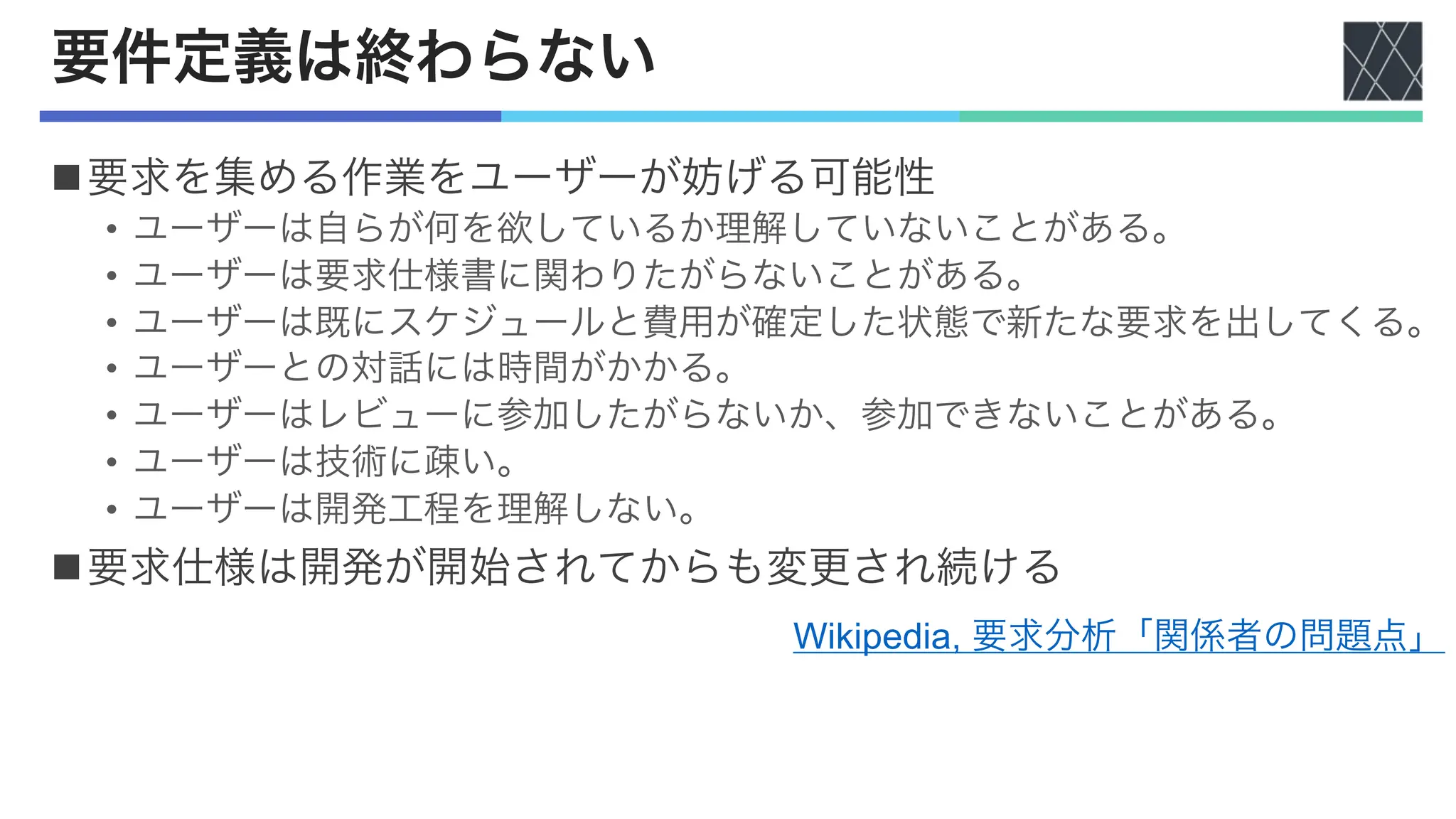 要件定義は終わらない
n要求を集める作業をユーザーが妨げる可能性
• ユーザーは自らが何を欲しているか理解していないことがある。
• ユーザーは要求仕様書に関わりたがらないことがある。
• ユーザーは既にスケジュールと費用が確定した状態で新たな要求を出してくる。
• ユーザーとの対話には時間がかかる。
• ユーザーはレビューに参加したがらないか、参加できないことがある。
• ユーザーは技術に疎い。
• ユーザーは開発工程を理解しない。
n要求仕様は開発が開始されてからも変更され続ける
Wikipedia, 要求分析「関係者の問題点」
 
