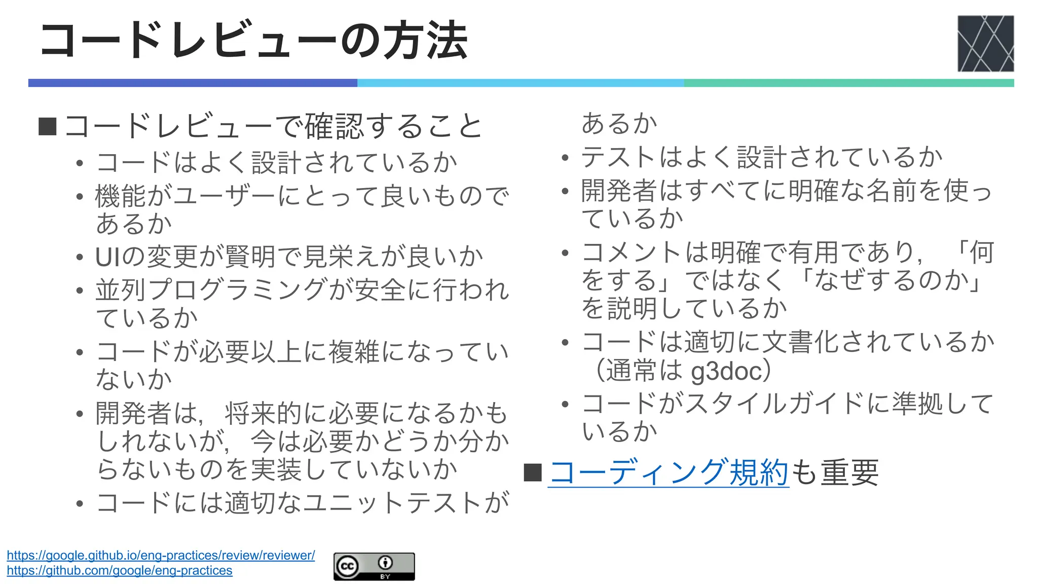 コードレビューの方法
nコードレビューで確認すること
• コードはよく設計されているか
• 機能がユーザーにとって良いもので
あるか
• UIの変更が賢明で見栄えが良いか
• 並列プログラミングが安全に行われ
ているか
• コードが必要以上に複雑になってい
ないか
• 開発者は，将来的に必要になるかも
しれないが，今は必要かどうか分か
らないものを実装していないか
• コードには適切なユニットテストが
あるか
• テストはよく設計されているか
• 開発者はすべてに明確な名前を使っ
ているか
• コメントは明確で有用であり，「何
をする」ではなく「なぜするのか」
を説明しているか
• コードは適切に文書化されているか
（通常は g3doc）
• コードがスタイルガイドに準拠して
いるか
nコーディング規約も重要
https://google.github.io/eng-practices/review/reviewer/
https://github.com/google/eng-practices
 