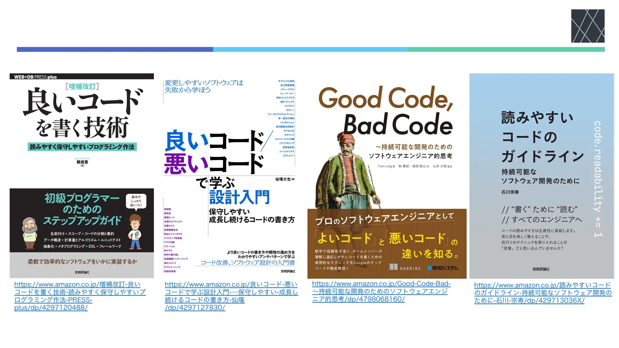 https://www.amazon.co.jp/増補改訂-良い
コードを書く技術-読みやすく保守しやすいプ
ログラミング作法-PRESS-
plus/dp/4297120488/
https://www.amazon.co.jp/良いコード-悪い
コードで学ぶ設計入門-―保守しやすい-成長し
続けるコードの書き方-仙塲
/dp/4297127830/
https://www.amazon.co.jp/Good-Code-Bad-
〜持続可能な開発のためのソフトウェアエンジ
ニア的思考/dp/4798068160/
https://www.amazon.co.jp/読みやすいコード
のガイドライン-持続可能なソフトウェア開発の
ために-石川-宗寿/dp/429713036X/
 