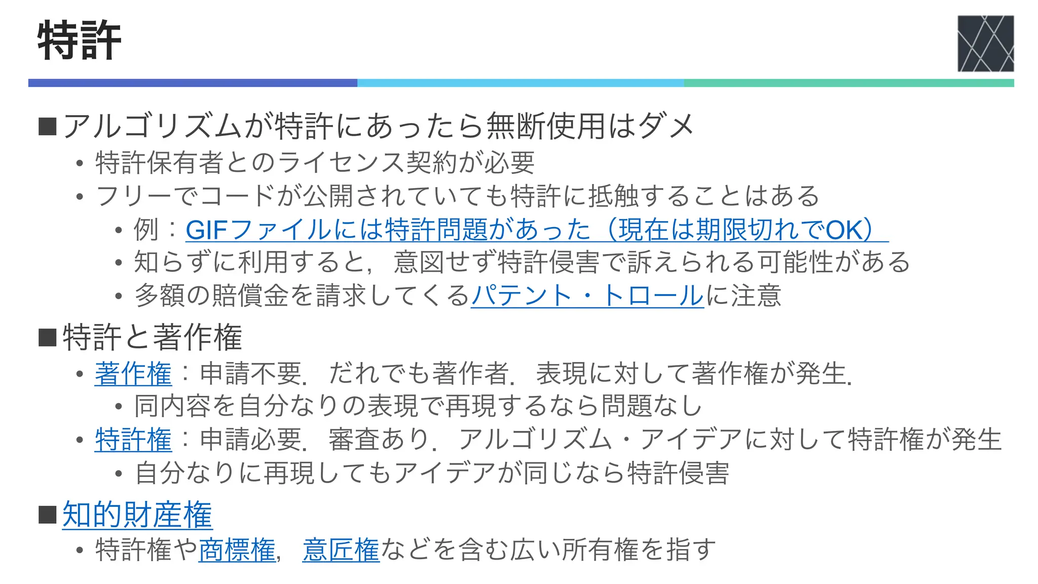 特許
nアルゴリズムが特許にあったら無断使用はダメ
• 特許保有者とのライセンス契約が必要
• フリーでコードが公開されていても特許に抵触することはある
• 例：GIFファイルには特許問題があった（現在は期限切れでOK）
• 知らずに利用すると，意図せず特許侵害で訴えられる可能性がある
• 多額の賠償金を請求してくるパテント・トロールに注意
n特許と著作権
• 著作権：申請不要．だれでも著作者．表現に対して著作権が発生．
• 同内容を自分なりの表現で再現するなら問題なし
• 特許権：申請必要．審査あり．アルゴリズム・アイデアに対して特許権が発生
• 自分なりに再現してもアイデアが同じなら特許侵害
n知的財産権
• 特許権や商標権，意匠権などを含む広い所有権を指す
 