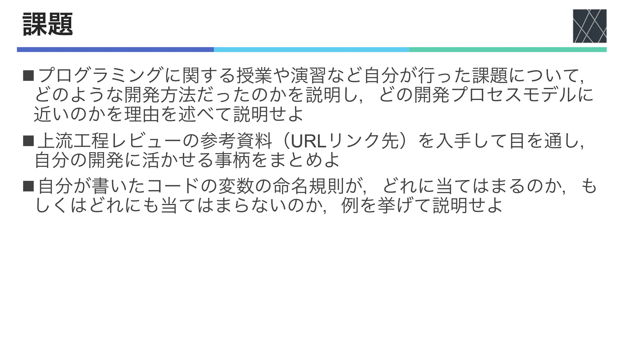 課題
nプログラミングに関する授業や演習など自分が行った課題について，
どのような開発方法だったのかを説明し，どの開発プロセスモデルに
近いのかを理由を述べて説明せよ
n上流工程レビューの参考資料（URLリンク先）を入手して目を通し，
自分の開発に活かせる事柄をまとめよ
n自分が書いたコードの変数の命名規則が，どれに当てはまるのか，も
しくはどれにも当てはまらないのか，例を挙げて説明せよ
 