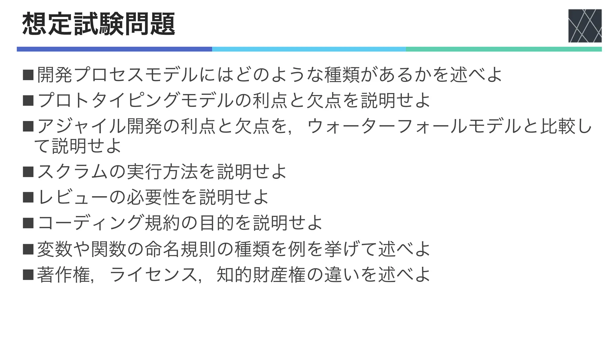 想定試験問題
n開発プロセスモデルにはどのような種類があるかを述べよ
nプロトタイピングモデルの利点と欠点を説明せよ
nアジャイル開発の利点と欠点を，ウォーターフォールモデルと比較し
て説明せよ
nスクラムの実行方法を説明せよ
nレビューの必要性を説明せよ
nコーディング規約の目的を説明せよ
n変数や関数の命名規則の種類を例を挙げて述べよ
n著作権，ライセンス，知的財産権の違いを述べよ
 