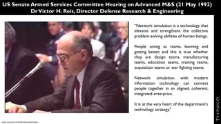 US Senate Armed Services Committee Hearing on Advanced M&S (21 May 1992)
DrVictor H. Reis, Director Defense Research & Engineering
“Network simulation is a technology that
elevates and strengthens the collective
problem-solving abilities of human beings.
People acting as teams, learning and
getting better, and this is true whether
they are design teams, manufacturing
teams, education teams, training teams,
acquisition teams or war fighting teams.
Network simulation with modern
information technology can connect
people together in an aligned, coherent,
integrated enterprise.
It is at the very heart of the department's
technology strategy.”
Video
www.youtube.com/@mikezyda/videos
 
