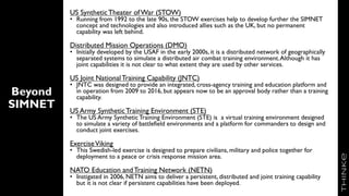 Beyond
SIMNET
US SyntheticTheater ofWar (STOW)
• Running from 1992 to the late 90s, the STOW exercises help to develop further the SIMNET
concept and technologies and also introduced allies such as the UK, but no permanent
capability was left behind.
Distributed Mission Operations (DMO)
• Initially developed by the USAF in the early 2000s, it is a distributed network of geographically
separated systems to simulate a distributed air combat training environment.Although it has
joint capabilities it is not clear to what extent they are used by other services.
US Joint NationalTraining Capability (JNTC)
• JNTC was designed to provide an integrated, cross-agency training and education platform and
in operation from 2009 to 2016, but appears now to be an approval body rather than a training
capability.
US Army SyntheticTraining Environment (STE)
• The US Army SyntheticTraining Environment (STE) is a virtual training environment designed
to simulate a variety of battlefield environments and a platform for commanders to design and
conduct joint exercises.
ExerciseViking
• This Swedish-led exercise is designed to prepare civilians, military and police together for
deployment to a peace or crisis response mission area.
NATO Education andTraining Network (NETN)
• Instigated in 2006, NETN aims to deliver a persistent, distributed and joint training capability
but it is not clear if persistent capabilities have been deployed.
 