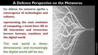 A Defence Perspective on the Metaverse
For defence, the metaverse signifies a
convergence of technologies and
cultures,
representing the next evolution
of computing, a trend from 2D to
3D interaction and immersion
between humans, machines and
the digital world.
The real world is three-
dimensional, and increasingly
the digital world will be too.
 