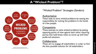 A “Wicked Problem”?
“Wicked Problem” Strategies (Sanders)
Authoritative
These seek to tame wicked problems by vesting the
responsibility for solving the problems in the hands
of a few people.
Competitive
These attempt to solve wicked problems by pitting
opposing points of view against each other, requiring
parties that hold these views to come up with their
preferred solutions.
Collaborative
These aim to engage all stakeholders in order to find
the best possible solution for all stakeholders.
 